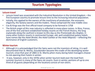 Tourism Typologies

Leisure travel
• Leisure travel was associated with the Industrial Revolution in the United Kingdom – the
    first European country to promote leisure time to the increasing industrial population.
• Initially, this applied to the owners of the machinery of production, the economic
    oligarchy, the factory owners and the traders. These comprised the new middle class
• Cox & Kings was the first official travel company to be formed in 1758
• The British origin of this new industry is reflected in many place names. In Nice, France,
    one of the first and best-established holiday resorts on the French Riviera, the long
    esplanade along the seafront is known to this day as the Promenade des Anglais; in
    many other historic resorts in continental Europe, old, well-established palace hotels
    have names like the Hotel Bristol, the Hotel Carlton or the Hotel Majestic – reflecting the
    dominance of English customers.

Winter tourism
• Although it is acknowledged that the Swiss were not the inventors of skiing, it is well
   documented that St. Moritz, Graubünden became the cradle of the developing winter
   tourism; since that year of 1865 in St. Moritz,when many daring hotel managers choose
   to risk opening their hotels in winter.
• It was, however, only in the 1970s when winter tourism took over the lead from
   summer tourism in many of the Swiss ski resorts. Even in winter, portions of up to one
   third of all guests (depending on the location) consist of non-skiers.

                                         R'tist @ Tourism, PU
 