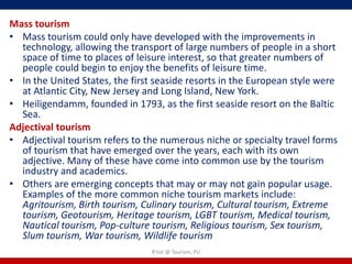 Mass tourism
• Mass tourism could only have developed with the improvements in
  technology, allowing the transport of large numbers of people in a short
  space of time to places of leisure interest, so that greater numbers of
  people could begin to enjoy the benefits of leisure time.
• In the United States, the first seaside resorts in the European style were
  at Atlantic City, New Jersey and Long Island, New York.
• Heiligendamm, founded in 1793, as the first seaside resort on the Baltic
  Sea.
Adjectival tourism
• Adjectival tourism refers to the numerous niche or specialty travel forms
  of tourism that have emerged over the years, each with its own
  adjective. Many of these have come into common use by the tourism
  industry and academics.
• Others are emerging concepts that may or may not gain popular usage.
  Examples of the more common niche tourism markets include:
  Agritourism, Birth tourism, Culinary tourism, Cultural tourism, Extreme
  tourism, Geotourism, Heritage tourism, LGBT tourism, Medical tourism,
  Nautical tourism, Pop-culture tourism, Religious tourism, Sex tourism,
  Slum tourism, War tourism, Wildlife tourism
                                R'tist @ Tourism, PU
 