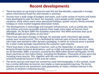 Recent developments
•   There has been an up-trend in tourism over the last few decades, especially in Europe,
    where international travel for short breaks is common.
•   Tourists have a wide range of budgets and tastes, and a wide variety of resorts and hotels
    have developed to cater for them. For example, some people prefer simple beach
    vacations, while others want more specialised holidays, quieter resorts, family-oriented
    holidays or niche market-targeted destination hotels.
•   The developments in technology and transport infrastructure, such as jumbo jets, low-
    cost airlines and more accessible airports have made many types of tourism more
    affordable. On 28 April 2009 The Guardian noted that "the WHO estimates that up to
    500,000 people are on planes at any time.“
•   There have also been changes in lifestyle, for example some retirement-age people
    sustain year round tourism. This is facilitated by internet sales of tourist services. Some
    sites have now started to offer dynamic packaging, in which an inclusive price is quoted
    for a tailor-made package requested by the customer upon impulse.
•   There have been a few setbacks in tourism, such as the September 11 attacks and
    terrorist threats to tourist destinations, such as in Bali and several European cities. Also,
    on 26 December 2004, a tsunami, caused by the 2004 Indian Ocean earthquake, hit the
    Asian countries on the Indian Ocean, including the Maldives. Thousands of lives were lost
    including many tourists. This, together with the vast clean-up operations, stopped or
    severely hampered tourism in the area for a time.
•   The terms tourism and travel are sometimes used interchangeably. In this context, travel
    has a similar definition to tourism, but implies a more purposeful journey. The terms
    tourism and tourist are sometimes used pejoratively, to imply a shallow interest in the
    cultures or locations visited by tourists.
                                         R'tist @ Tourism, PU
 