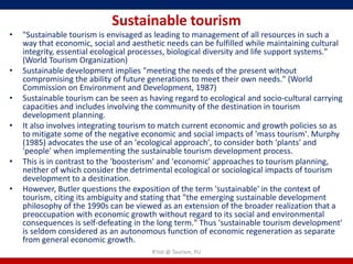 Sustainable tourism
•   "Sustainable tourism is envisaged as leading to management of all resources in such a
    way that economic, social and aesthetic needs can be fulfilled while maintaining cultural
    integrity, essential ecological processes, biological diversity and life support systems."
    (World Tourism Organization)
•   Sustainable development implies "meeting the needs of the present without
    compromising the ability of future generations to meet their own needs." (World
    Commission on Environment and Development, 1987)
•   Sustainable tourism can be seen as having regard to ecological and socio-cultural carrying
    capacities and includes involving the community of the destination in tourism
    development planning.
•   It also involves integrating tourism to match current economic and growth policies so as
    to mitigate some of the negative economic and social impacts of 'mass tourism'. Murphy
    (1985) advocates the use of an 'ecological approach', to consider both 'plants' and
    'people' when implementing the sustainable tourism development process.
•   This is in contrast to the 'boosterism' and 'economic' approaches to tourism planning,
    neither of which consider the detrimental ecological or sociological impacts of tourism
    development to a destination.
•   However, Butler questions the exposition of the term 'sustainable' in the context of
    tourism, citing its ambiguity and stating that "the emerging sustainable development
    philosophy of the 1990s can be viewed as an extension of the broader realization that a
    preoccupation with economic growth without regard to its social and environmental
    consequences is self-defeating in the long term." Thus 'sustainable tourism development'
    is seldom considered as an autonomous function of economic regeneration as separate
    from general economic growth.
                                        R'tist @ Tourism, PU
 