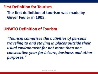 First Definition for Tourism
  The first definition of tourism was made by
  Guyer Feuler in 1905.

UNWTO Definition of Tourism

  "Tourism comprises the activities of persons
  traveling to and staying in places outside their
  usual environment for not more than one
  consecutive year for leisure, business and other
  purposes."

                     R'tist @ Tourism, PU
 