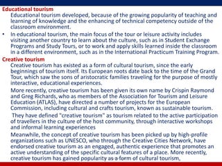 Educational tourism
   Educational tourism developed, because of the growing popularity of teaching and
   learning of knowledge and the enhancing of technical competency outside of the
   classroom environment.
• In educational tourism, the main focus of the tour or leisure activity includes
   visiting another country to learn about the culture, such as in Student Exchange
   Programs and Study Tours, or to work and apply skills learned inside the classroom
   in a different environment, such as in the International Practicum Training Program.
Creative tourism
   Creative tourism has existed as a form of cultural tourism, since the early
   beginnings of tourism itself. Its European roots date back to the time of the Grand
   Tour, which saw the sons of aristocratic families traveling for the purpose of mostly
   interactive, educational experiences.
   More recently, creative tourism has been given its own name by Crispin Raymond
   and Greg Richards, who as members of the Association for Tourism and Leisure
   Education (ATLAS), have directed a number of projects for the European
   Commission, including cultural and crafts tourism, known as sustainable tourism.
    They have defined "creative tourism" as tourism related to the active participation
   of travellers in the culture of the host community, through interactive workshops
   and informal learning experiences
   Meanwhile, the concept of creative tourism has been picked up by high-profile
   organizations such as UNESCO, who through the Creative Cities Network, have
   endorsed creative tourism as an engaged, authentic experience that promotes an
   active understanding of the specific cultural features of a place. More recently,
   creative tourism has gained popularity as a form of cultural tourism,
                                        R'tist @ Tourism, PU
 