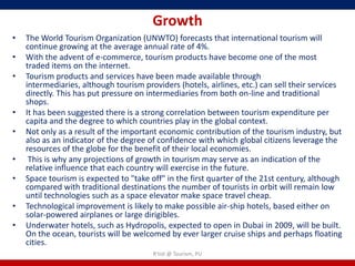 Growth
•   The World Tourism Organization (UNWTO) forecasts that international tourism will
    continue growing at the average annual rate of 4%.
•   With the advent of e-commerce, tourism products have become one of the most
    traded items on the internet.
•   Tourism products and services have been made available through
    intermediaries, although tourism providers (hotels, airlines, etc.) can sell their services
    directly. This has put pressure on intermediaries from both on-line and traditional
    shops.
•   It has been suggested there is a strong correlation between tourism expenditure per
    capita and the degree to which countries play in the global context.
•   Not only as a result of the important economic contribution of the tourism industry, but
    also as an indicator of the degree of confidence with which global citizens leverage the
    resources of the globe for the benefit of their local economies.
•    This is why any projections of growth in tourism may serve as an indication of the
    relative influence that each country will exercise in the future.
•   Space tourism is expected to "take off" in the first quarter of the 21st century, although
    compared with traditional destinations the number of tourists in orbit will remain low
    until technologies such as a space elevator make space travel cheap.
•   Technological improvement is likely to make possible air-ship hotels, based either on
    solar-powered airplanes or large dirigibles.
•   Underwater hotels, such as Hydropolis, expected to open in Dubai in 2009, will be built.
    On the ocean, tourists will be welcomed by ever larger cruise ships and perhaps floating
    cities.
                                        R'tist @ Tourism, PU
 