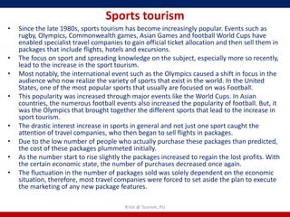 Sports tourism
•   Since the late 1980s, sports tourism has become increasingly popular. Events such as
    rugby, Olympics, Commonwealth games, Asian Games and football World Cups have
    enabled specialist travel companies to gain official ticket allocation and then sell them in
    packages that include flights, hotels and excursions.
•   The focus on sport and spreading knowledge on the subject, especially more so recently,
    lead to the increase in the sport tourism.
•   Most notably, the international event such as the Olympics caused a shift in focus in the
    audience who now realize the variety of sports that exist in the world. In the United
    States, one of the most popular sports that usually are focused on was Football.
•   This popularity was increased through major events like the World Cups. In Asian
    countries, the numerous football events also increased the popularity of football. But, it
    was the Olympics that brought together the different sports that lead to the increase in
    sport tourism.
•   The drastic interest increase in sports in general and not just one sport caught the
    attention of travel companies, who then began to sell flights in packages.
•   Due to the low number of people who actually purchase these packages than predicted,
    the cost of these packages plummeted initially.
•   As the number start to rise slightly the packages increased to regain the lost profits. With
    the certain economic state, the number of purchases decreased once again.
•   The fluctuation in the number of packages sold was solely dependent on the economic
    situation, therefore, most travel companies were forced to set aside the plan to execute
    the marketing of any new package features.

                                         R'tist @ Tourism, PU
 