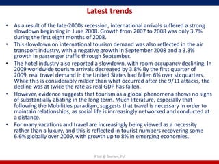 Latest trends
• As a result of the late-2000s recession, international arrivals suffered a strong
  slowdown beginning in June 2008. Growth from 2007 to 2008 was only 3.7%
  during the first eight months of 2008.
• This slowdown on international tourism demand was also reflected in the air
  transport industry, with a negative growth in September 2008 and a 3.3%
  growth in passenger traffic through September.
• The hotel industry also reported a slowdown, with room occupancy declining. In
  2009 worldwide tourism arrivals decreased by 3.8%.By the first quarter of
  2009, real travel demand in the United States had fallen 6% over six quarters.
  While this is considerably milder than what occurred after the 9/11 attacks, the
  decline was at twice the rate as real GDP has fallen.
• However, evidence suggests that tourism as a global phenomena shows no signs
  of substantially abating in the long term. Much literature, especially that
  following the Mobilities paradigm, suggests that travel is necessary in order to
  maintain relationships, as social life is increasingly networked and conducted at
  a distance.
• For many vacations and travel are increasingly being viewed as a necessity
  rather than a luxury, and this is reflected in tourist numbers recovering some
  6.6% globally over 2009, with growth up to 8% in emerging economies.


                                   R'tist @ Tourism, PU
 