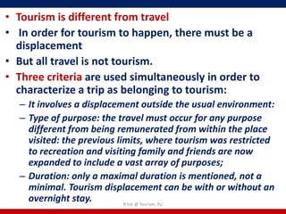 • Tourism is different from travel
• In order for tourism to happen, there must be a
  displacement
• But all travel is not tourism.
• Three criteria are used simultaneously in order to
  characterize a trip as belonging to tourism:
  – It involves a displacement outside the usual environment:
  – Type of purpose: the travel must occur for any purpose
    different from being remunerated from within the place
    visited: the previous limits, where tourism was restricted
    to recreation and visiting family and friends are now
    expanded to include a vast array of purposes;
  – Duration: only a maximal duration is mentioned, not a
    minimal. Tourism displacement can be with or without an
    overnight stay.         R'tist @ Tourism, PU
 