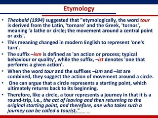 Etymology
• Theobald (1994) suggested that "etymologically, the word tour
  is derived from the Latin, 'tornare' and the Greek, 'tornos',
  meaning 'a lathe or circle; the movement around a central point
  or axis'.
• This meaning changed in modern English to represent 'one's
  turn'.
• The suffix –ism is defined as 'an action or process; typical
  behaviour or quality', while the suffix, –ist denotes 'one that
  performs a given action'.
• When the word tour and the suffixes –ism and –ist are
  combined, they suggest the action of movement around a circle.
• One can argue that a circle represents a starting point, which
  ultimately returns back to its beginning.
• Therefore, like a circle, a tour represents a journey in that it is a
  round-trip, i.e., the act of leaving and then returning to the
  original starting point, and therefore, one who takes such a
  journey can be called a tourist." PU
                                R'tist @ Tourism,
 