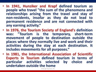• In 1941, Hunziker and Krapf defined tourism as
  people who travel "the sum of the phenomena and
  relationships arising from the travel and stay of
  non-residents, insofar as they do not lead to
  permanent residence and are not connected with
  any earning activity.“
• In 1976, the Tourism Society of England's definition
  was: "Tourism is the temporary, short-term
  movement of people to destination outside the
  places where they normally live and work and their
  activities during the stay at each destination. It
  includes movements for all purposes.“
• In 1981, the International Association of Scientific
  Experts in Tourism defined tourism in terms of
  particular activities selected by choice and
  undertaken outside the home
                       R'tist @ Tourism, PU
 
