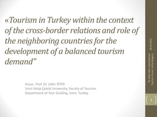 «Tourism in Turkey within the context
of the cross-border relations and role of
the neighboring countries for the
development of a balanced tourism
demand"
Assoc. Prof. Dr. Zafer ÖTER
İzmir Katip Çelebi University, Faculty of Tourism
Department of Tour Guiding, İzmir, Turkey.
18.04.2015
Dr.
Zafer
Oter.
International
Tourism
Forum:
Sofia-Bulgaria
1
 