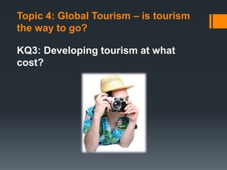 Topic 4: Global Tourism – is tourism
the way to go?
KQ3: Developing tourism at what
cost?
 