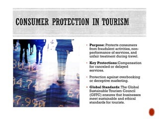 • Purpose: Protects consumers
from fraudulent activities, non-
performance of services, and
unfair treatment during travel.
• Key Protections:Compensation
for canceled or delayed
services.
• Protection against overbooking
or deceptive marketing.
§ Global Standards:The Global
Sustainable Tourism Council
(GSTC) ensures that businesses
meet sustainable and ethical
standards for tourists.
 