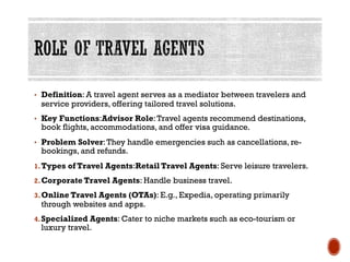 • Definition: A travel agent serves as a mediator between travelers and
service providers, offering tailored travel solutions.
• Key Functions:Advisor Role:Travel agents recommend destinations,
book flights, accommodations, and offer visa guidance.
• Problem Solver:They handle emergencies such as cancellations, re-
bookings, and refunds.
1.Types of Travel Agents:Retail Travel Agents: Serve leisure travelers.
2.Corporate Travel Agents: Handle business travel.
3.Online Travel Agents (OTAs): E.g., Expedia, operating primarily
through websites and apps.
4.Specialized Agents: Cater to niche markets such as eco-tourism or
luxury travel.
 
