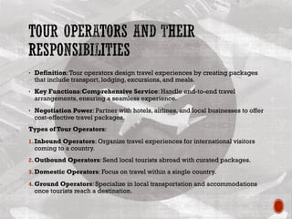 • Definition:Tour operators design travel experiences by creating packages
that include transport, lodging, excursions, and meals.
• Key Functions:Comprehensive Service: Handle end-to-end travel
arrangements, ensuring a seamless experience.
• Negotiation Power: Partner with hotels, airlines, and local businesses to offer
cost-effective travel packages.
Types of Tour Operators:
1.Inbound Operators: Organize travel experiences for international visitors
coming to a country.
2.Outbound Operators: Send local tourists abroad with curated packages.
3.Domestic Operators: Focus on travel within a single country.
4.Ground Operators: Specialize in local transportation and accommodations
once tourists reach a destination.
 