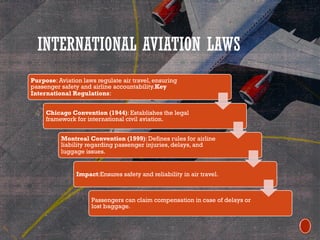 INTERNATIONAL AVIATION LAWS
Purpose: Aviation laws regulate air travel, ensuring
passenger safety and airline accountability.Key
International Regulations:
Chicago Convention (1944): Establishes the legal
framework for international civil aviation.
Montreal Convention (1999): Defines rules for airline
liability regarding passenger injuries, delays, and
luggage issues.
Impact:Ensures safety and reliability in air travel.
Passengers can claim compensation in case of delays or
lost baggage.
 