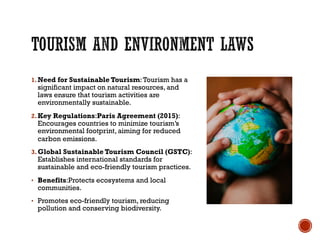 1.Need for Sustainable Tourism:Tourism has a
significant impact on natural resources, and
laws ensure that tourism activities are
environmentally sustainable.
2.Key Regulations:Paris Agreement (2015):
Encourages countries to minimize tourism’s
environmental footprint, aiming for reduced
carbon emissions.
3.Global Sustainable Tourism Council (GSTC):
Establishes international standards for
sustainable and eco-friendly tourism practices.
• Benefits:Protects ecosystems and local
communities.
• Promotes eco-friendly tourism, reducing
pollution and conserving biodiversity.
 