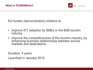 www.sti-innsbruck.at
What is TOURISMlink?
EU funden (demonstration) initiative to:
• improve ICT adoption by SMEs in the B2B tourism
industry
• improve the competitiveness of the tourism industry, by
enhancing business relationships between source
markets and destinations
Duration: 3 years
Launched in January 2012
 