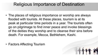 Religious Importance of Destination
• The places of religious importance or worship are always
flooded with tourists. At these places, tourism is at its
peak at particular time periods in a year. The tourists often
go on pilgrimage to find inner peace and invoke blessings
of the deities they worship and to cleanse their sins before
death. For example, Mecca, Bethlehem, Kashi.
• Factors Affecting Tourism
 