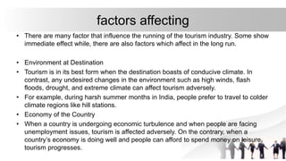 factors affecting
• There are many factor that influence the running of the tourism industry. Some show
immediate effect while, there are also factors which affect in the long run.
• Environment at Destination
• Tourism is in its best form when the destination boasts of conducive climate. In
contrast, any undesired changes in the environment such as high winds, flash
floods, drought, and extreme climate can affect tourism adversely.
• For example, during harsh summer months in India, people prefer to travel to colder
climate regions like hill stations.
• Economy of the Country
• When a country is undergoing economic turbulence and when people are facing
unemployment issues, tourism is affected adversely. On the contrary, when a
country’s economy is doing well and people can afford to spend money on leisure,
tourism progresses.
 