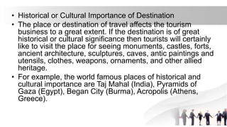 • Historical or Cultural Importance of Destination
• The place or destination of travel affects the tourism
business to a great extent. If the destination is of great
historical or cultural significance then tourists will certainly
like to visit the place for seeing monuments, castles, forts,
ancient architecture, sculptures, caves, antic paintings and
utensils, clothes, weapons, ornaments, and other allied
heritage.
• For example, the world famous places of historical and
cultural importance are Taj Mahal (India), Pyramids of
Gaza (Egypt), Began City (Burma), Acropolis (Athens,
Greece).
 