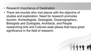 • Research Importance of Destination
• There are tourists who visit places with the objective of
studies and exploration. Need for research promotes
tourism. Archeologists, Geologists, Oceanographers,
Biologists and Zoologists, Architects, and People
researching Arts and Cultures seek places that have great
significance in the field of research.
 