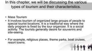 In this chapter, we will be discussing the various
types of tourism and their characteristics.
• Mass Tourism
• It involves tourism of organized large groups of people to
special tourist locations. It is a traditional way where the
daily program is fixed by the tour organizer. It is a social
activity. The tourists generally desire for souvenirs and
site-seeing.
• For example, religious places, theme parks, boat cruises,
resort towns.
 