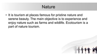 Nature
• It is tourism at places famous for pristine nature and
serene beauty. The main objective is to experience and
enjoy nature such as farms and wildlife. Ecotourism is a
part of nature tourism.
 