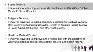 • Sports Tourism
• It is tourism for attending some sports event such as World Cup Cricket
Match, FIFA, or Olympics.
• Religious Tourism
• It involves travelling to places of religious significance such as Vaishno
Devi in Jammu-Kashmir and Golden Temple at Amritsar (India), Mecca
in Saudi Arabia, Bethlehem, and other such places.
• Health or Medical Tourism
• It involves travelling to improve one’s health. It is with the objective of
visiting weight-loss camps, naturopathy centers, and health resorts.
 