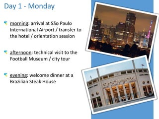Day 1 - Monday
morning: arrival at São Paulo
International Airport / transfer to
the hotel / orientation session
afternoon: technical visit to the
Football Museum / city tour
evening: welcome dinner at a
Brazilian Steak House
 