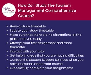 How Do I Study The Tourism
Management Comprehensive
Course?
Have a study timetable
Stick to your study timetable
Make sure that there are no distractions at the
place that you study
Attempt your first assignment and more
thereafter
Interact with your tutor
Get help in areas that you are having difficulties
Contact the Student Support Services when you
have questions about your course
Successfully complete your assignments
 