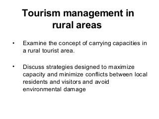 Tourism management in
rural areas
• Examine the concept of carrying capacities in
a rural tourist area.
• Discuss strategies designed to maximize
capacity and minimize conflicts between local
residents and visitors and avoid
environmental damage
 