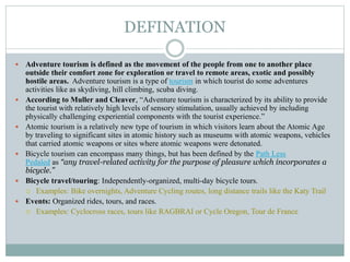 DEFINATION
 Adventure tourism is defined as the movement of the people from one to another place
outside their comfort zone for exploration or travel to remote areas, exotic and possibly
hostile areas. Adventure tourism is a type of tourism in which tourist do some adventures
activities like as skydiving, hill climbing, scuba diving.
 According to Muller and Cleaver, “Adventure tourism is characterized by its ability to provide
the tourist with relatively high levels of sensory stimulation, usually achieved by including
physically challenging experiential components with the tourist experience.”
 Atomic tourism is a relatively new type of tourism in which visitors learn about the Atomic Age
by traveling to significant sites in atomic history such as museums with atomic weapons, vehicles
that carried atomic weapons or sites where atomic weapons were detonated.
 Bicycle tourism can encompass many things, but has been defined by the Path Less
Pedaled as “any travel-related activity for the purpose of pleasure which incorporates a
bicycle.”
 Bicycle travel/touring: Independently-organized, multi-day bicycle tours.
 Examples: Bike overnights, Adventure Cycling routes, long distance trails like the Katy Trail
 Events: Organized rides, tours, and races.
 Examples: Cyclocross races, tours like RAGBRAI or Cycle Oregon, Tour de France
 