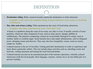 DEFINITION
 Destination riding: Rides centered around a particular destination or niche attraction.
 Examples: Utah's slick rock mountain biking, touring California’s wine country, or fat biking
in Minnesota
 Day rides and urban cycling: Often spontaneous day tours of local/urban attractions.
 Examples: bike share, urban brewery tours, “Slow Roll” rides
A beach is a landform along the coast of an ocean, sea, lake or river. It usually consists of loose
particles, which are often composed of rock, such as sand, gravel, shingle, pebbles or
cobblestones. The particles comprising a beach are occasionally biological in origin, such as
mollusc shells or coralline algae. Some beaches have man-made infrastructure, such as lifeguard
posts, changing rooms and showers. They may also have hospitality venues {such as resorts,
camps etc. nearby.
 Cultural tourism is the act of travellers visiting particular destinations in order to experience and
learn about a particular culture. This can include many activities such as; attending events and
festivals, visiting museums and tasting the local food and drinks.
 Cultural tourism can also be an unintentional part of the tourism experience, whereby cultural
immersion (with the local people, their language, customs, cuisine etc) is an inevitable part of a
person’s holiday.
 
