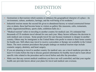 DEFINITION
 Geotourism is that tourism which sustains or enhances the geographical character of a place—its
environment, culture, aesthetics, heritage, and the well-being of its residents.”
 Industrial tourism means the second life given to abandoned factory or ruined constructed former
sites or plants, these had become home to visitors as gallery like museums, cafes, restaurants,
public organizations(library, sports clubs, exhibition halls etc.)
 "Medical tourism" refers to traveling to another country for medical care. It's estimated that
thousands of US residents travel abroad for care each year. Many factors influence the decision to
seek medical care overseas. Some people travel for care because treatment is cheaper in another
country. Others may be immigrants to the United States who prefer to return to their home country
for health care. Still others may travel to receive a procedure or therapy not available in the United
States. The most common procedures that people undergo on medical tourism trips include
cosmetic surgery, dentistry, and heart surgery.
 If you are planning to travel to another country for medical care, see a travel medicine provider at
least 4–6 weeks before the trip to discuss general information for healthy travel and to learn about
specific risks related to the procedure and to travel before and after the procedure.
 Make sure that any current medical conditions you have are well controlled, and that your regular
health care provider knows about your plans for travel and medical care overseas.
 