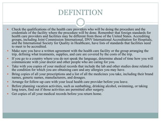 DEFINITION
 Check the qualifications of the health care providers who will be doing the procedure and the
credentials of the facility where the procedure will be done. Remember that foreign standards for
health care providers and facilities may be different from those of the United States. Accrediting
groups, including Joint Commission International, DNV International Accreditation for Hospitals,
and the International Society for Quality in Healthcare, have lists of standards that facilities need
to meet to be accredited.
 Make sure you have a written agreement with the health care facility or the group arranging the
trip, defining what treatments, supplies, and care are covered by the costs of the trip.
 If you go to a country where you do not speak the language, determine ahead of time how you will
communicate with your doctor and other people who are caring for you.
 Take with you copies of your medical records that include the lab and other studies done related to
the condition for which you are obtaining care and any allergies you may have.
 Bring copies of all your prescriptions and a list of all the medicines you take, including their brand
names, generic names, manufacturers, and dosages.
 Arrange for follow-up care with your local health care provider before you leave.
 Before planning vacation activities, such as sunbathing, drinking alcohol, swimming, or taking
long tours, find out if those activities are permitted after surgery.
 Get copies of all your medical records before you return home.
 