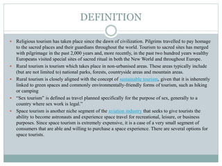 DEFINITION
 Religious tourism has taken place since the dawn of civilization. Pilgrims travelled to pay homage
to the sacred places and their guardians throughout the world. Tourism to sacred sites has merged
with pilgrimage in the past 2,000 years and, more recently, in the past two hundred years wealthy
Europeans visited special sites of sacred ritual in both the New World and throughout Europe.
 Rural tourism is tourism which takes place in non-urbanised areas. These areas typically include
(but are not limited to) national parks, forests, countryside areas and mountain areas.
 Rural tourism is closely aligned with the concept of sustainable tourism, given that it is inherently
linked to green spaces and commonly environmentally-friendly forms of tourism, such as hiking
or camping
 “Sex tourism” is defined as travel planned specifically for the purpose of sex, generally to a
country where sex work is legal.”
 Space tourism is another niche segment of the aviation industry that seeks to give tourists the
ability to become astronauts and experience space travel for recreational, leisure, or business
purposes. Since space tourism is extremely expensive, it is a case of a very small segment of
consumers that are able and willing to purchase a space experience. There are several options for
space tourists.
 