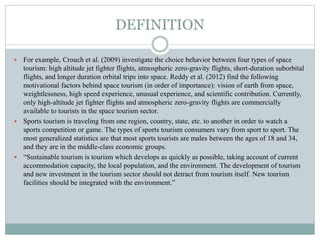 DEFINITION
 For example, Crouch et al. (2009) investigate the choice behavior between four types of space
tourism: high altitude jet fighter flights, atmospheric zero-gravity flights, short-duration suborbital
flights, and longer duration orbital trips into space. Reddy et al. (2012) find the following
motivational factors behind space tourism (in order of importance): vision of earth from space,
weightlessness, high speed experience, unusual experience, and scientific contribution. Currently,
only high-altitude jet fighter flights and atmospheric zero-gravity flights are commercially
available to tourists in the space tourism sector.
 Sports tourism is traveling from one region, country, state, etc. to another in order to watch a
sports competition or game. The types of sports tourism consumers vary from sport to sport. The
most generalized statistics are that most sports tourists are males between the ages of 18 and 34,
and they are in the middle-class economic groups.
 “Sustainable tourism is tourism which develops as quickly as possible, taking account of current
accommodation capacity, the local population, and the environment. The development of tourism
and new investment in the tourism sector should not detract from tourism itself. New tourism
facilities should be integrated with the environment.”
 