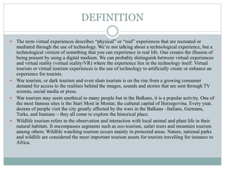 DEFINITION
 The term virtual experiences describes “physical” or “real” experiences that are recreated or
mediated through the use of technology. We’re not talking about a technological experience, but a
technological version of something that you can experience in real life. One creates the illusion of
being present by using a digital medium. We can probably distinguish between virtual experiences
and virtual reality (virtual reality/VR) where the experience lies in the technology itself. Virtual
tourism or virtual tourism experiences is the use of technology to artificially create or enhance an
experience for tourists.
 War tourism, or dark tourism and even slum tourism is on the rise from a growing consumer
demand for access to the realities behind the images, sounds and stories that are sent through TV
screens, social media or press.
 War tourism may seem unethical to many people but in the Balkans, it is a popular activity. One of
the most famous sites is the Stari Most in Mostar, the cultural capital of Herzegovina. Every year,
dozens of people visit the city greatly affected by the wars in the Balkans –Italians, Germans,
Turks, and Iranians – they all come to explore the historical place.
 Wildlife tourism refers to the observation and interaction with local animal and plant life in their
natural habitats. It encompasses segments such as eco-tourism, safari tours and mountain tourism
among others. Wildlife watching tourism occurs mainly in protected areas. Nature, national parks
and wildlife are considered the most important tourism assets for tourists travelling for instance to
Africa.
 