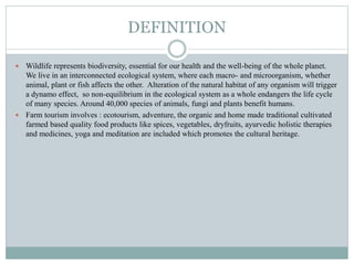 DEFINITION
 Wildlife represents biodiversity, essential for our health and the well-being of the whole planet.
We live in an interconnected ecological system, where each macro- and microorganism, whether
animal, plant or fish affects the other. Alteration of the natural habitat of any organism will trigger
a dynamo effect, so non-equilibrium in the ecological system as a whole endangers the life cycle
of many species. Around 40,000 species of animals, fungi and plants benefit humans.
 Farm tourism involves : ecotourism, adventure, the organic and home made traditional cultivated
farmed based quality food products like spices, vegetables, dryfruits, ayurvedic holistic therapies
and medicines, yoga and meditation are included which promotes the cultural heritage.
 