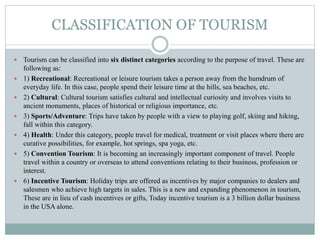 CLASSIFICATION OF TOURISM
 Tourism can be classified into six distinct categories according to the purpose of travel. These are
following as:
 1) Recreational: Recreational or leisure tourism takes a person away from the humdrum of
everyday life. In this case, people spend their leisure time at the hills, sea beaches, etc.
 2) Cultural: Cultural tourism satisfies cultural and intellectual curiosity and involves visits to
ancient monuments, places of historical or religious importance, etc.
 3) Sports/Adventure: Trips have taken by people with a view to playing golf, skiing and hiking,
fall within this category.
 4) Health: Under this category, people travel for medical, treatment or visit places where there are
curative possibilities, for example, hot springs, spa yoga, etc.
 5) Convention Tourism: It is becoming an increasingly important component of travel. People
travel within a country or overseas to attend conventions relating to their business, profession or
interest.
 6) Incentive Tourism: Holiday trips are offered as incentives by major companies to dealers and
salesmen who achieve high targets in sales. This is a new and expanding phenomenon in tourism,
These are in lieu of cash incentives or gifts, Today incentive tourism is a 3 billion dollar business
in the USA alone.
 