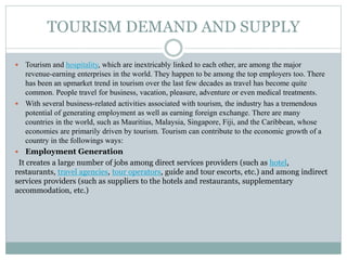 TOURISM DEMAND AND SUPPLY
 Tourism and hospitality, which are inextricably linked to each other, are among the major
revenue-earning enterprises in the world. They happen to be among the top employers too. There
has been an upmarket trend in tourism over the last few decades as travel has become quite
common. People travel for business, vacation, pleasure, adventure or even medical treatments.
 With several business-related activities associated with tourism, the industry has a tremendous
potential of generating employment as well as earning foreign exchange. There are many
countries in the world, such as Mauritius, Malaysia, Singapore, Fiji, and the Caribbean, whose
economies are primarily driven by tourism. Tourism can contribute to the economic growth of a
country in the followings ways:
 Employment Generation
It creates a large number of jobs among direct services providers (such as hotel,
restaurants, travel agencies, tour operators, guide and tour escorts, etc.) and among indirect
services providers (such as suppliers to the hotels and restaurants, supplementary
accommodation, etc.)
 