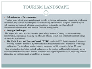 TOURISM LANDSCAPE
 Infrastructure Development
Tourism spurs infrastructure development. In order to become an important commercial or pleasure
destination, any location would require all the necessary infrastructure, like good connectivity via
rail, road, and air transport, adequate accommodation, restaurants, a well-developed
telecommunication network, and, medical facilities, among others.
 Foreign Exchange
The people who travel to other countries spend a large amount of money on accommodation,
transportation, sightseeing, shopping etc. Thus, an inbound tourist is an important source of foreign
exchange for any country.
 The World Travel and Tourism Council (WTTC) predict in 1997 that the twenty-first-century
economy would be dominated by three industries: telecommunications, information technology,
and tourism. The travel and tourism industry has grown by 500 percent in the last 25 years.
Now withstanding this bright outlook and prospects, the tourism and hospitality industries are very
vulnerable to the fluctuations of national economies and happenings in the world, especially terrorist
attacks that have at times dealt severe blows to business.
 