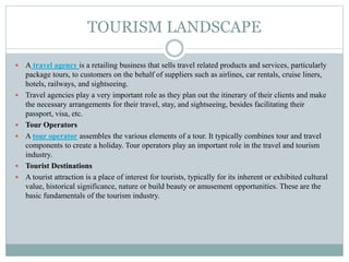 TOURISM LANDSCAPE
 A travel agency is a retailing business that sells travel related products and services, particularly
package tours, to customers on the behalf of suppliers such as airlines, car rentals, cruise liners,
hotels, railways, and sightseeing.
 Travel agencies play a very important role as they plan out the itinerary of their clients and make
the necessary arrangements for their travel, stay, and sightseeing, besides facilitating their
passport, visa, etc.
 Tour Operators
 A tour operator assembles the various elements of a tour. It typically combines tour and travel
components to create a holiday. Tour operators play an important role in the travel and tourism
industry.
 Tourist Destinations
 A tourist attraction is a place of interest for tourists, typically for its inherent or exhibited cultural
value, historical significance, nature or build beauty or amusement opportunities. These are the
basic fundamentals of the tourism industry.
 