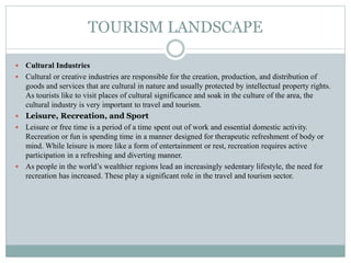 TOURISM LANDSCAPE
 Cultural Industries
 Cultural or creative industries are responsible for the creation, production, and distribution of
goods and services that are cultural in nature and usually protected by intellectual property rights.
As tourists like to visit places of cultural significance and soak in the culture of the area, the
cultural industry is very important to travel and tourism.
 Leisure, Recreation, and Sport
 Leisure or free time is a period of a time spent out of work and essential domestic activity.
Recreation or fun is spending time in a manner designed for therapeutic refreshment of body or
mind. While leisure is more like a form of entertainment or rest, recreation requires active
participation in a refreshing and diverting manner.
 As people in the world’s wealthier regions lead an increasingly sedentary lifestyle, the need for
recreation has increased. These play a significant role in the travel and tourism sector.
 