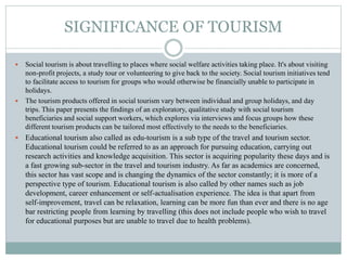 SIGNIFICANCE OF TOURISM
 Social tourism is about travelling to places where social welfare activities taking place. It's about visiting
non-profit projects, a study tour or volunteering to give back to the society. Social tourism initiatives tend
to facilitate access to tourism for groups who would otherwise be financially unable to participate in
holidays.
 The tourism products offered in social tourism vary between individual and group holidays, and day
trips. This paper presents the findings of an exploratory, qualitative study with social tourism
beneficiaries and social support workers, which explores via interviews and focus groups how these
different tourism products can be tailored most effectively to the needs to the beneficiaries.
 Educational tourism also called as edu-tourism is a sub type of the travel and tourism sector.
Educational tourism could be referred to as an approach for pursuing education, carrying out
research activities and knowledge acquisition. This sector is acquiring popularity these days and is
a fast growing sub-sector in the travel and tourism industry. As far as academics are concerned,
this sector has vast scope and is changing the dynamics of the sector constantly; it is more of a
perspective type of tourism. Educational tourism is also called by other names such as job
development, career enhancement or self-actualisation experience. The idea is that apart from
self-improvement, travel can be relaxation, learning can be more fun than ever and there is no age
bar restricting people from learning by travelling (this does not include people who wish to travel
for educational purposes but are unable to travel due to health problems).
 