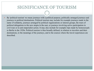 SIGNIFICANCE OF TOURISM
 By 'political tourism' we mean journeys with a political purpose, politically arranged journeys and
journeys to political destinations. Political tourism may include for example journeys made in the
name of solidarity, journeys arranged by political organizations or interest groups, the tours of
political delegations to the new utopia in the east, or journeys involving active participation in
civil wars or in anti-imperialist action. It may also include for example trips made by homosexuals
to Berlin in the 1920s. Political tourism is thus broadly defined, in relation to travelers and their
destinations, to the meanings of the journeys, and to the sources where the travel experiences are
described.
 