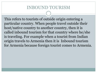 INBOUND TOURISM
This refers to tourists of outside origin entering a
particular country. When people travel outside their
host/native country to another country, then it is
called inbound tourism for that country where he/she
is traveling. For example when a tourist from Indian
origin travels to Armenia then it is Inbound tourism
for Armenia because foreign tourist comes to Armenia.
 