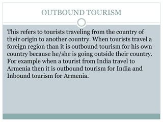 OUTBOUND TOURISM
This refers to tourists traveling from the country of
their origin to another country. When tourists travel a
foreign region than it is outbound tourism for his own
country because he/she is going outside their country.
For example when a tourist from India travel to
Armenia then it is outbound tourism for India and
Inbound tourism for Armenia.
 