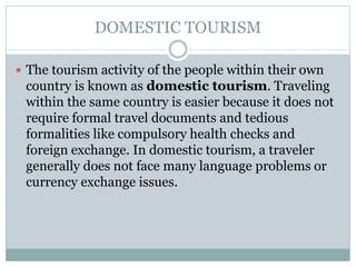 DOMESTIC TOURISM
 The tourism activity of the people within their own
country is known as domestic tourism. Traveling
within the same country is easier because it does not
require formal travel documents and tedious
formalities like compulsory health checks and
foreign exchange. In domestic tourism, a traveler
generally does not face many language problems or
currency exchange issues.
 