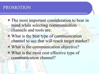 PROMOTION The most important consideration to bear in mind while selecting communication channels and tools are: What is the best type of communication channel to use that will reach target market? What is the communication objective? What is the most cost effective type of communication channel? 