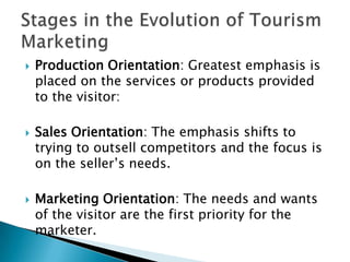  Production Orientation: Greatest emphasis is
placed on the services or products provided
to the visitor:
 Sales Orientation: The emphasis shifts to
trying to outsell competitors and the focus is
on the seller’s needs.
 Marketing Orientation: The needs and wants
of the visitor are the first priority for the
marketer.
 